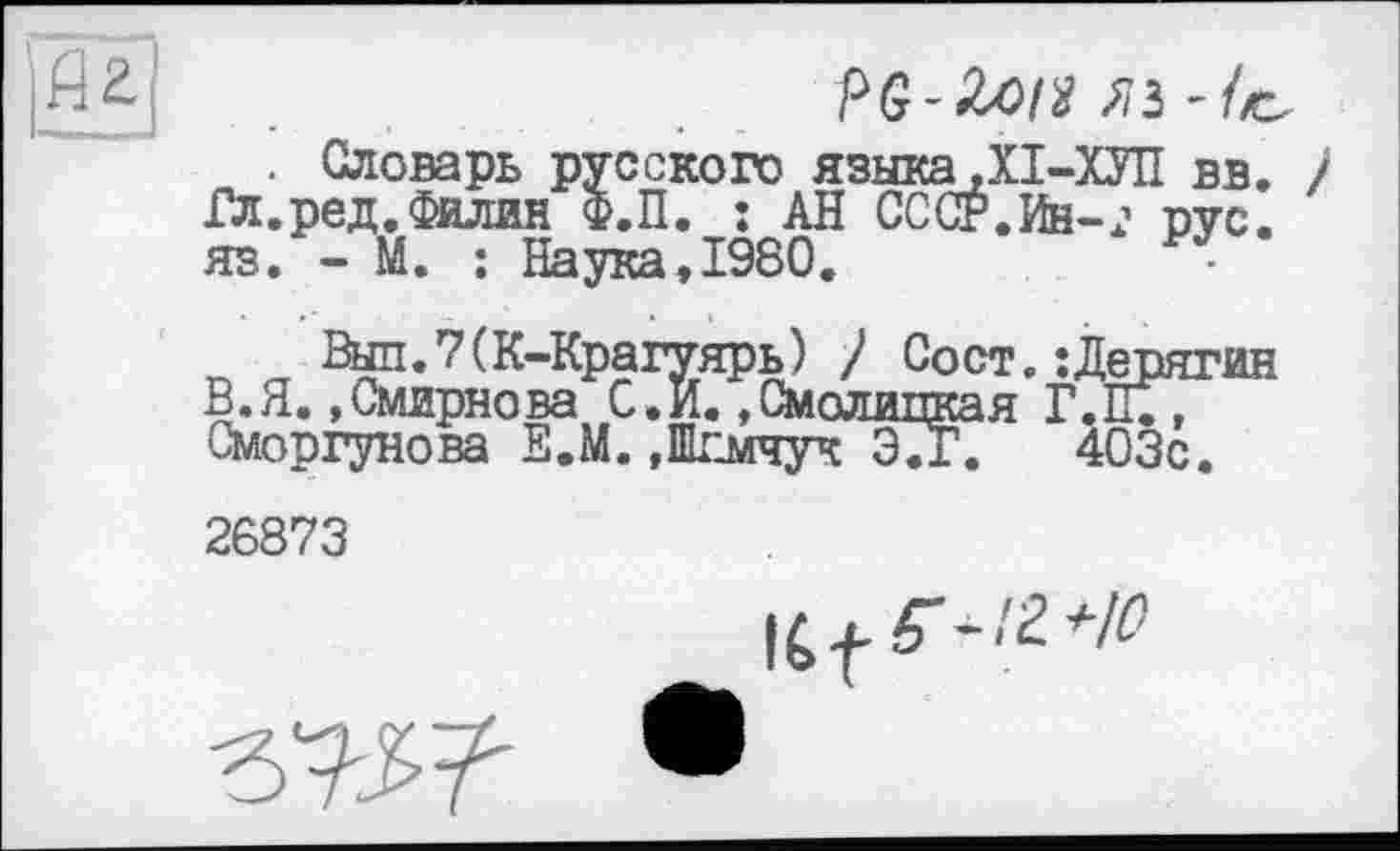 ﻿~ . Словарь русского языка .ХІ-ХУП вв. Гл.ред.Филин Ф.П. Î АН СССР.Ин-j пус. яз. - М. : Наука,1980.	-
Вш.7(К-Крагуярь) / Сост. : Дерягин В.Я..Смирнова С.И..Смолинкая Т.П;, Сморгунова Е.М. »ШЕмчук Э7г. 403с. 26873